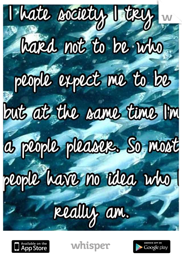 I hate society I try so hard not to be who people expect me to be but at the same time I'm a people pleaser. So most people have no idea who I really am. 
That's my secret. 