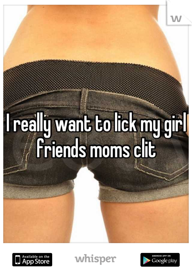 I really want to lick my girl friends moms clit