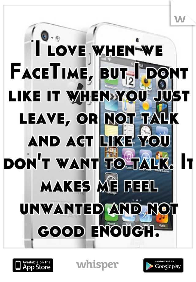 I love when we FaceTime, but I dont like it when you just leave, or not talk and act like you don't want to talk. It makes me feel unwanted and not good enough.