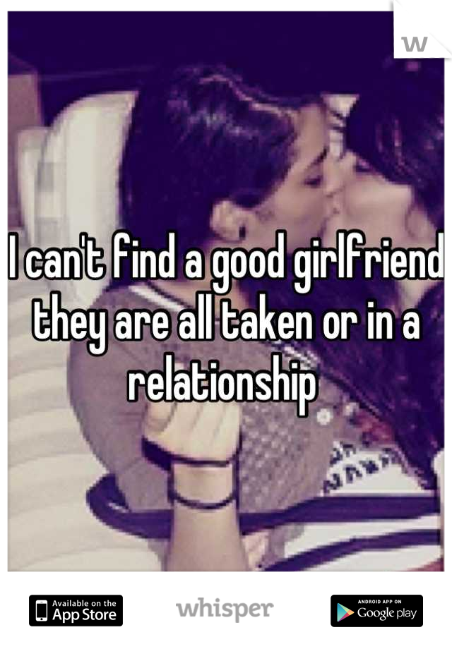 I can't find a good girlfriend they are all taken or in a relationship 
