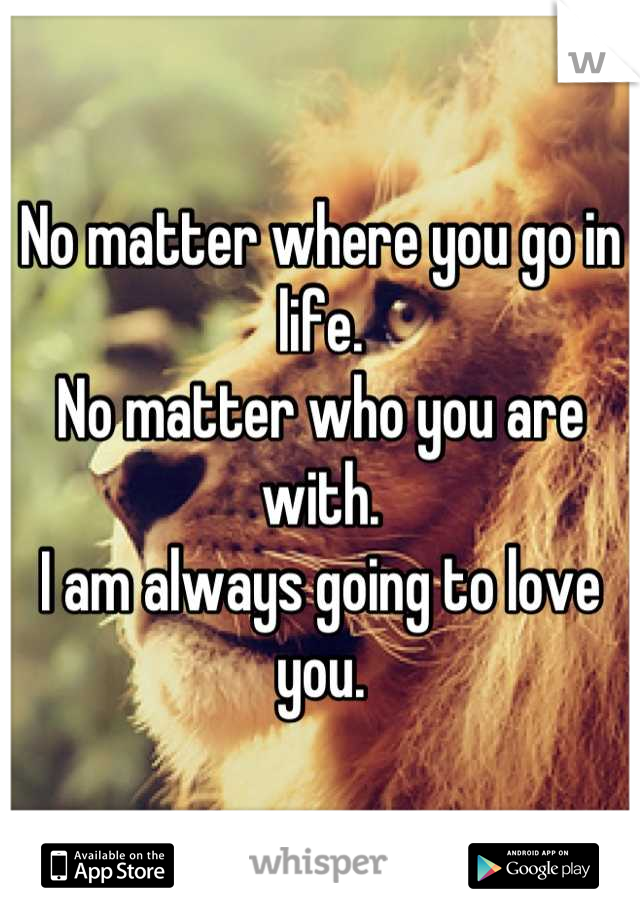 No matter where you go in life.
No matter who you are with.
I am always going to love you.