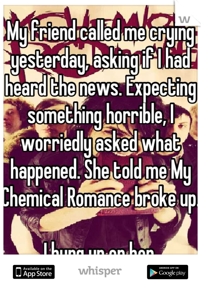 My friend called me crying yesterday, asking if I had heard the news. Expecting something horrible, I worriedly asked what happened. She told me My Chemical Romance broke up.

I hung up on her.
