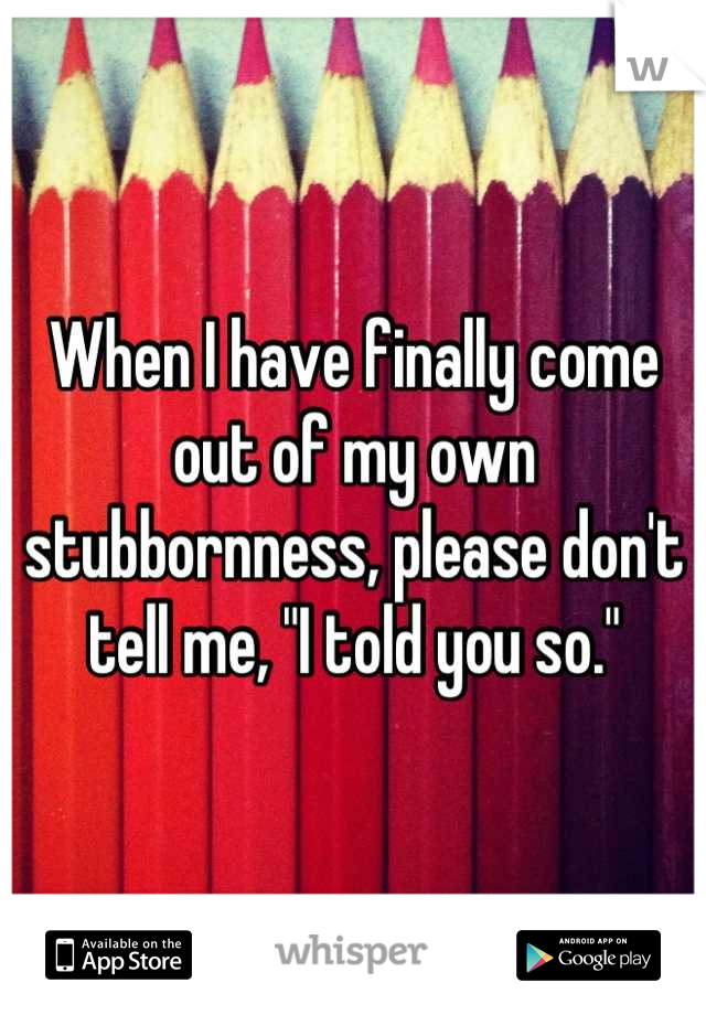 When I have finally come out of my own stubbornness, please don't tell me, "I told you so."
