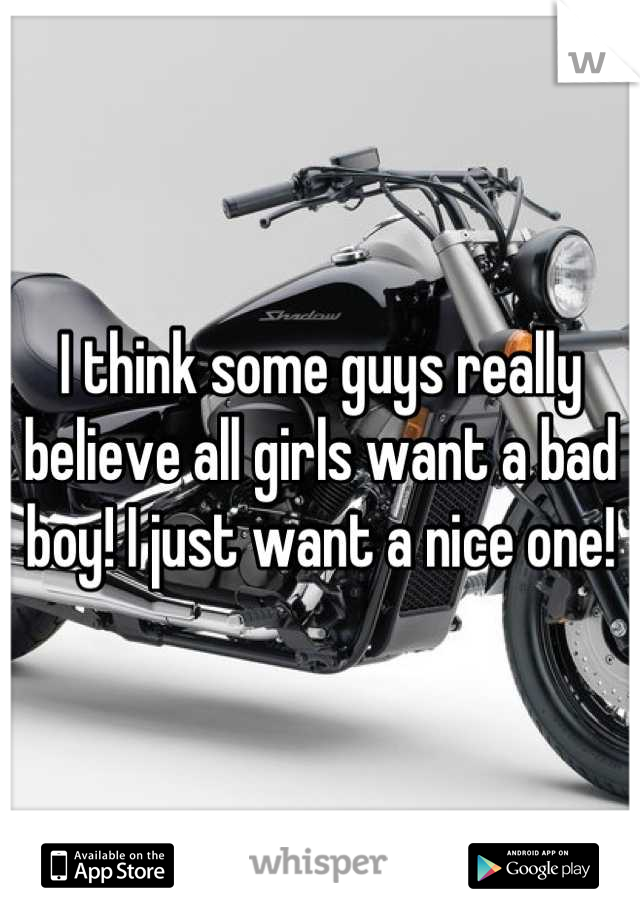 I think some guys really believe all girls want a bad boy! I just want a nice one!