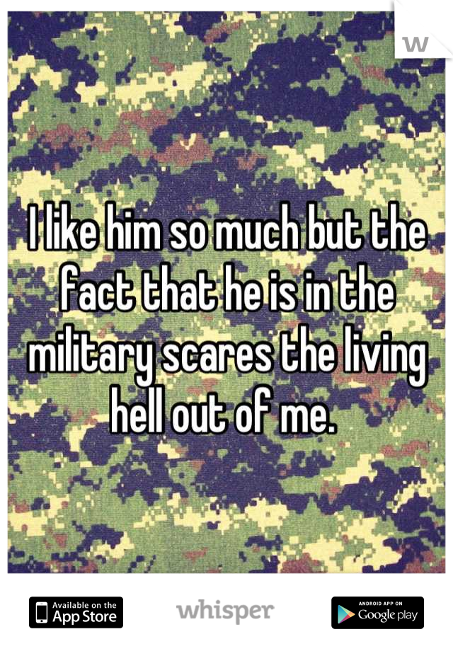 I like him so much but the fact that he is in the military scares the living hell out of me. 