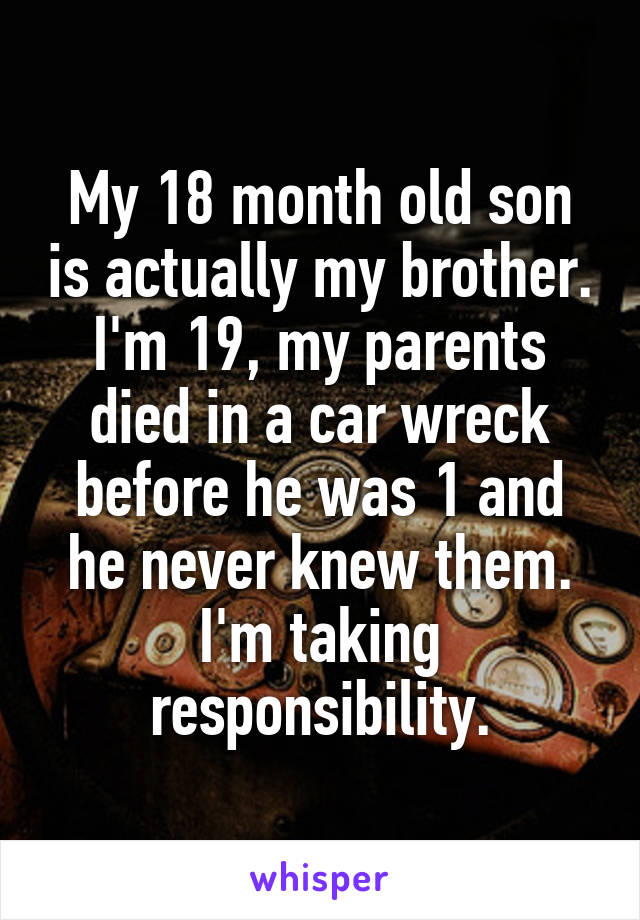My 18 month old son is actually my brother. I'm 19, my parents died in a car wreck before he was 1 and he never knew them. I'm taking responsibility.