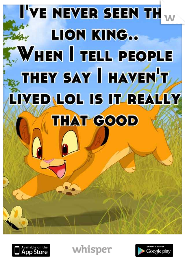I've never seen the lion king..
When I tell people they say I haven't lived lol is it really that good