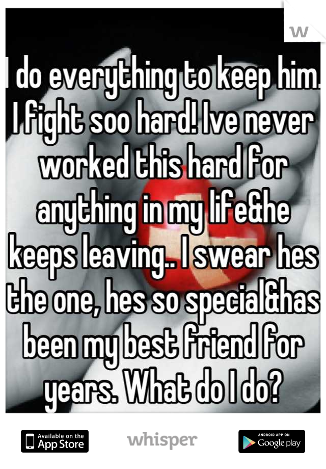 I do everything to keep him. I fight soo hard! Ive never worked this hard for anything in my life&he keeps leaving.. I swear hes the one, hes so special&has been my best friend for years. What do I do?