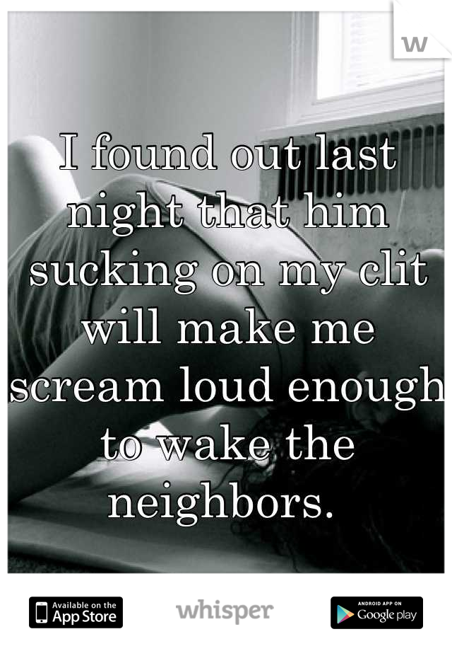 I found out last night that him sucking on my clit will make me scream loud enough to wake the neighbors. 