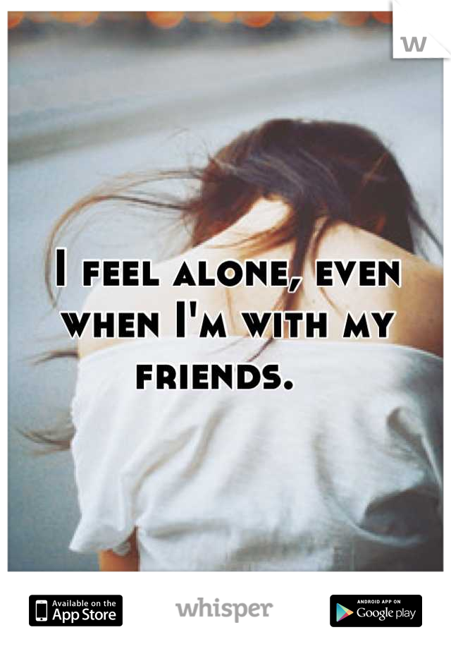 I feel alone, even when I'm with my friends.  