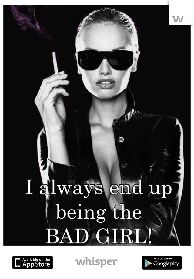 I always end up being the 
BAD GIRL!