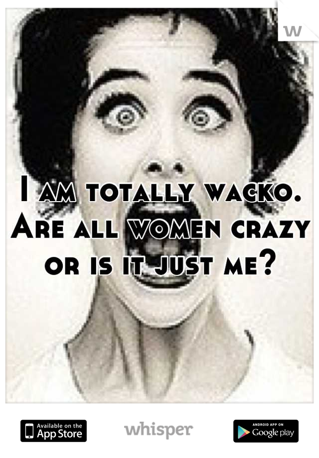 I am totally wacko. Are all women crazy or is it just me?