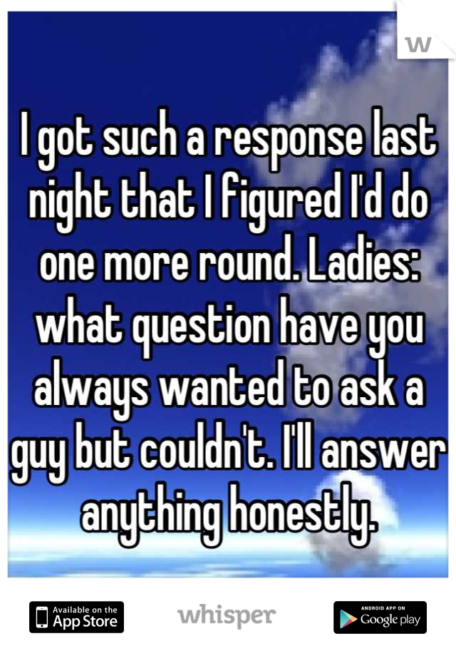 I got such a response last night that I figured I'd do one more round. Ladies: what question have you always wanted to ask a guy but couldn't. I'll answer anything honestly.