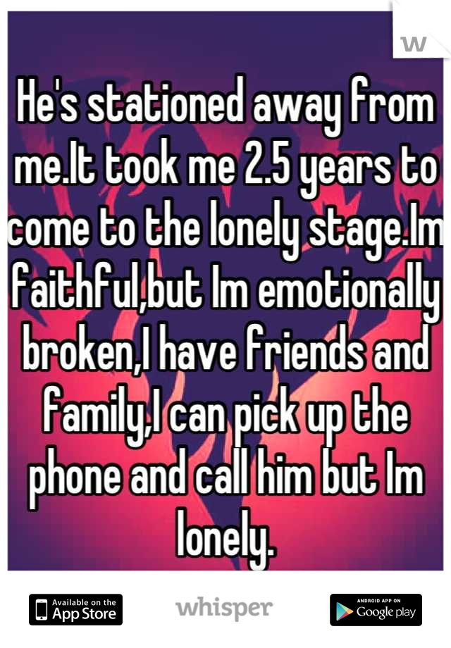 He's stationed away from me.It took me 2.5 years to come to the lonely stage.Im faithful,but Im emotionally broken,I have friends and family,I can pick up the phone and call him but Im lonely.