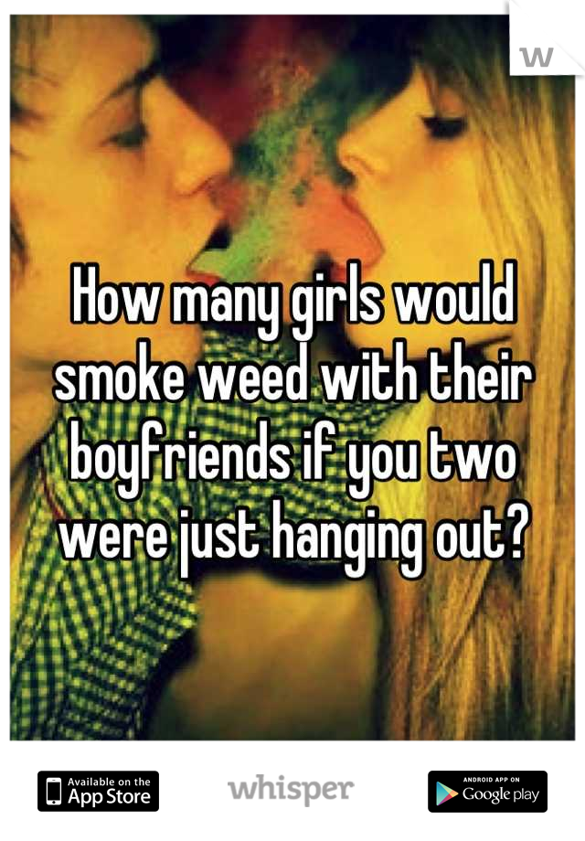 How many girls would smoke weed with their boyfriends if you two were just hanging out?