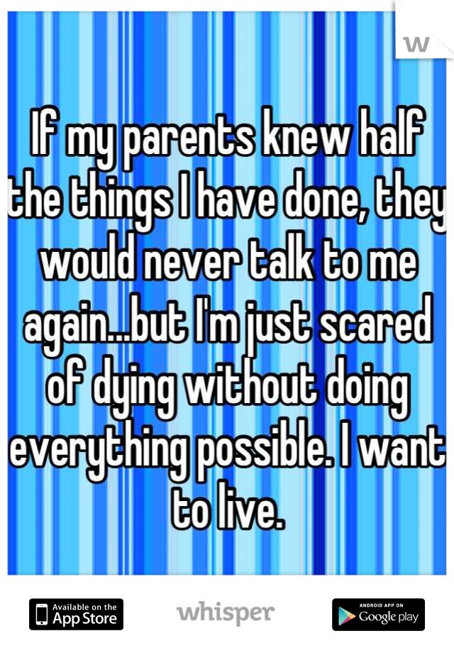 If my parents knew half the things I have done, they would never talk to me again...but I'm just scared of dying without doing everything possible. I want to live.