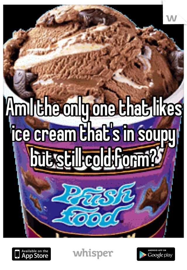 Am I the only one that likes ice cream that's in soupy but still cold form?