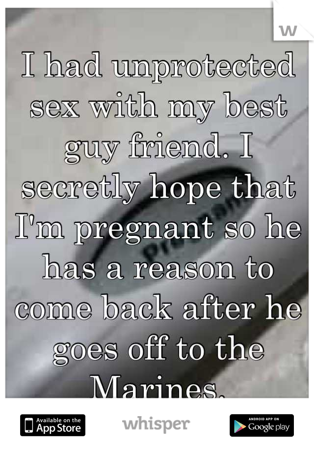 I had unprotected sex with my best guy friend. I secretly hope that I'm pregnant so he has a reason to come back after he goes off to the Marines.