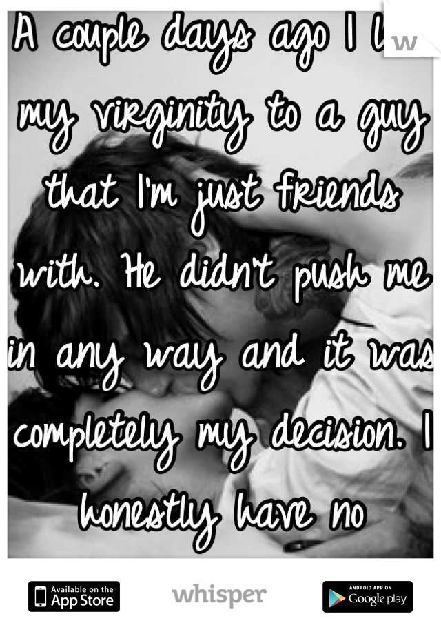 A couple days ago I lost my virginity to a guy that I'm just friends with. He didn't push me in any way and it was completely my decision. I honestly have no regrets! :)