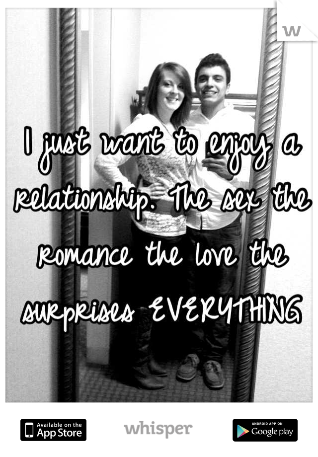 I just want to enjoy a relationship. The sex the romance the love the surprises EVERYTHING