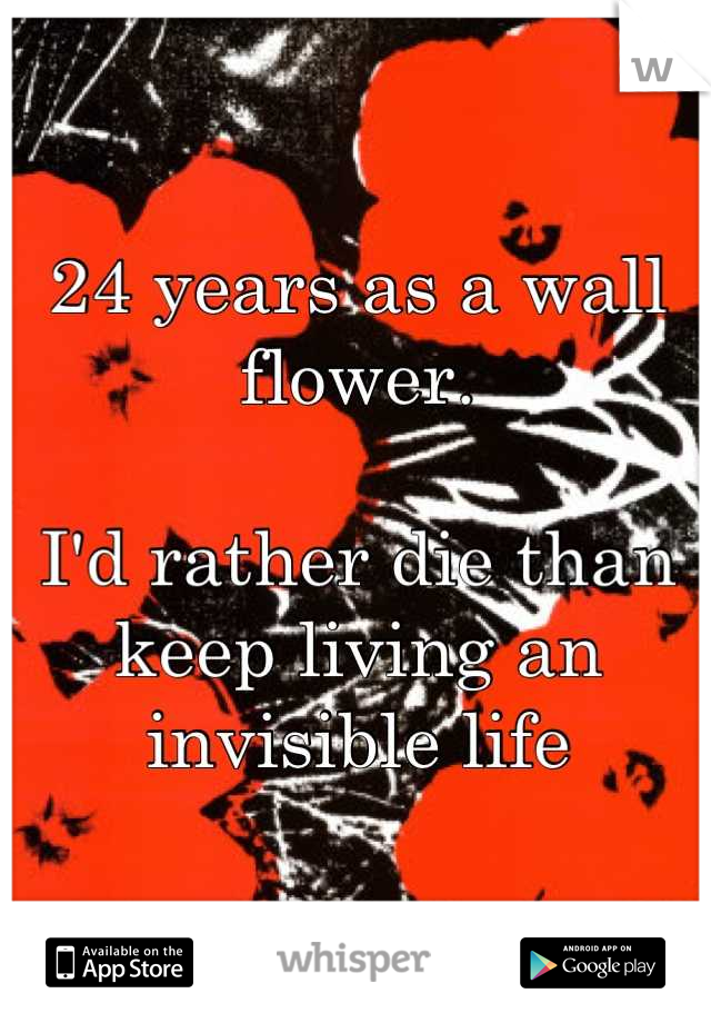 24 years as a wall flower.

I'd rather die than keep living an invisible life