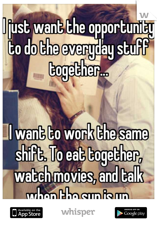 I just want the opportunity to do the everyday stuff together...


I want to work the same shift. To eat together, watch movies, and talk when the sun is up.