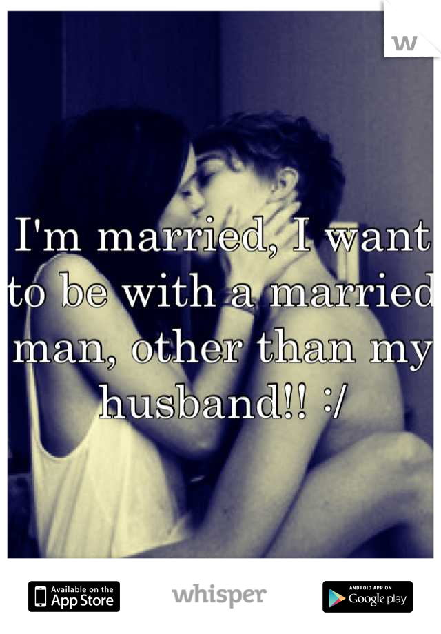 I'm married, I want to be with a married man, other than my husband!! :/
