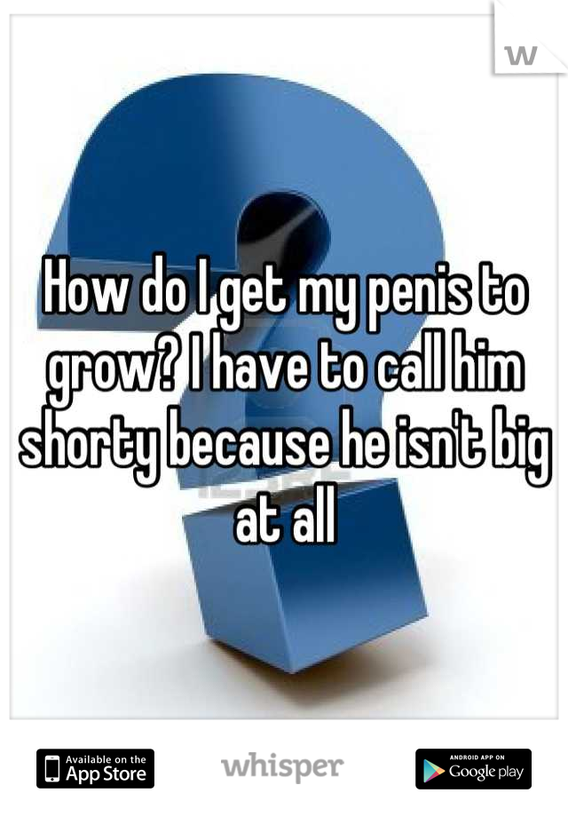 How do I get my penis to grow? I have to call him shorty because he isn't big at all