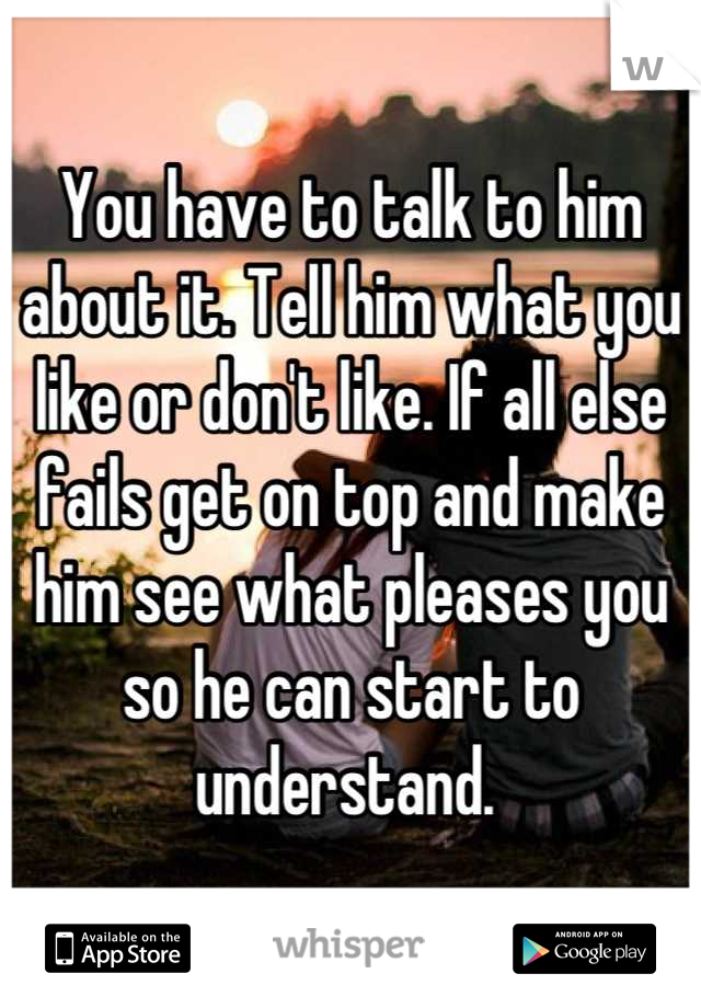 You have to talk to him about it. Tell him what you like or don't like. If all else fails get on top and make him see what pleases you so he can start to understand. 