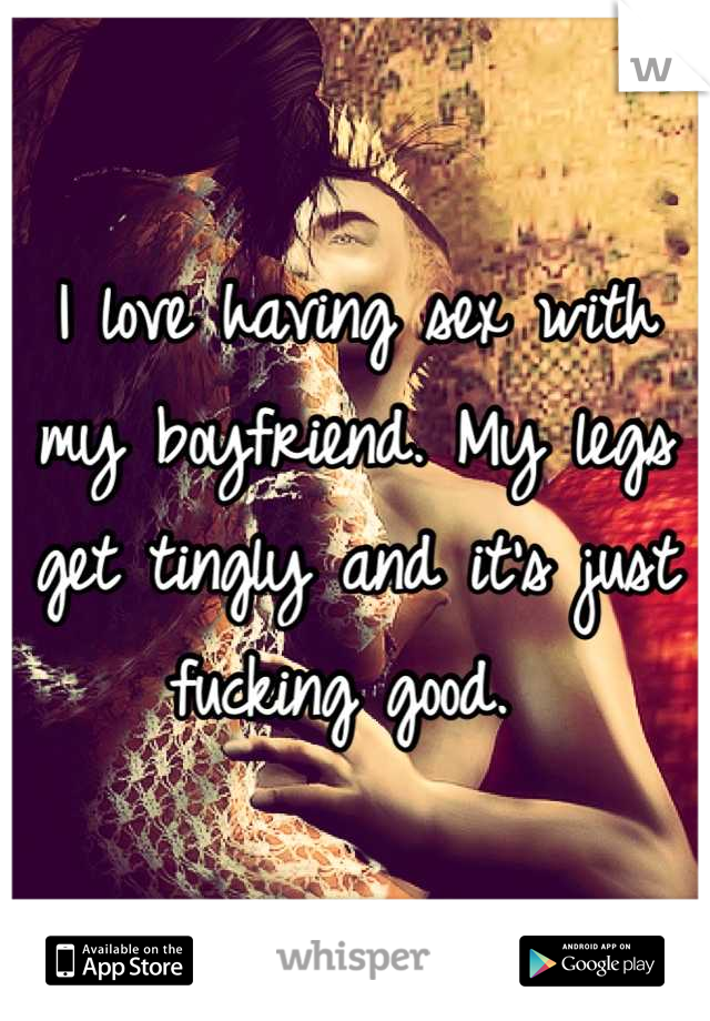 I love having sex with my boyfriend. My legs get tingly and it's just fucking good. 
