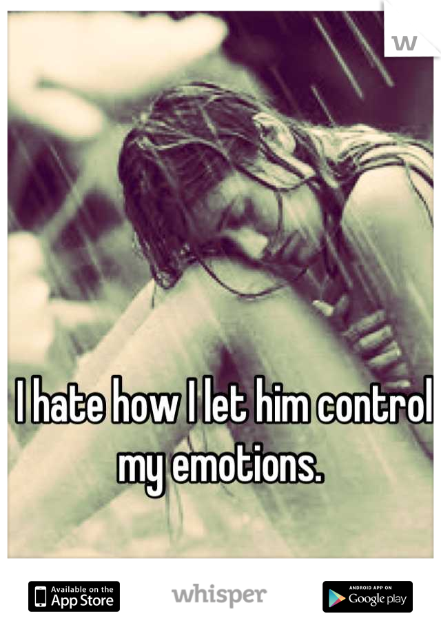 I hate how I let him control my emotions. 