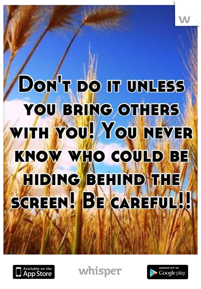 Don't do it unless you bring others with you! You never know who could be hiding behind the screen! Be careful!!