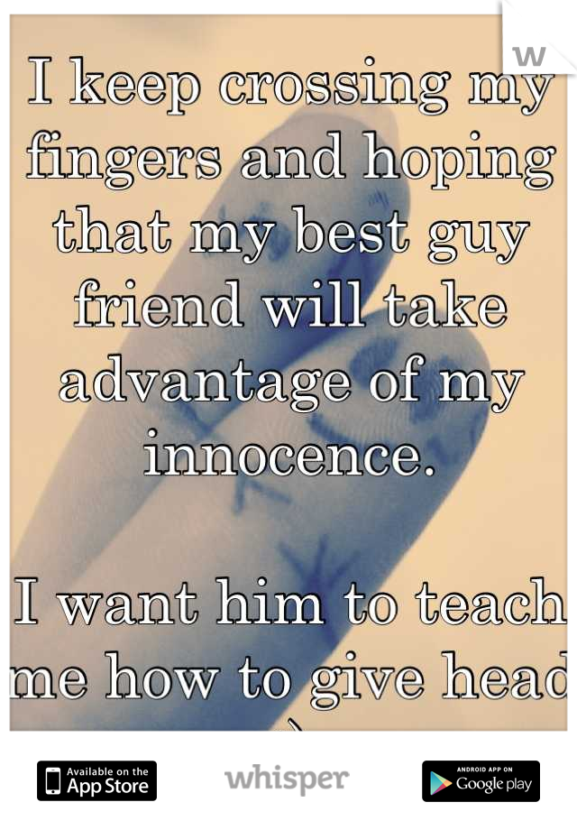 I keep crossing my fingers and hoping that my best guy friend will take advantage of my innocence. 

I want him to teach me how to give head :)