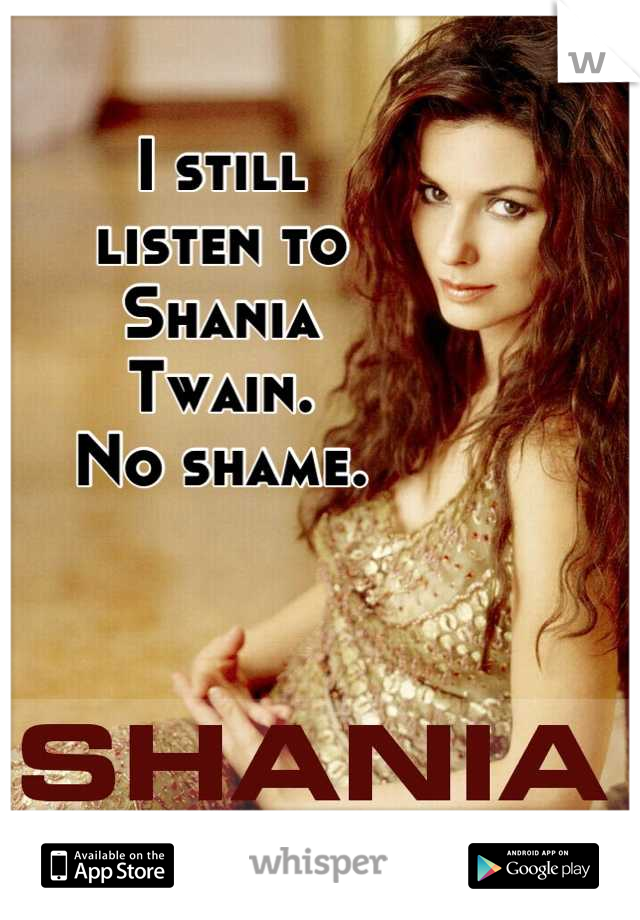 I still
listen to
Shania
Twain.
No shame.