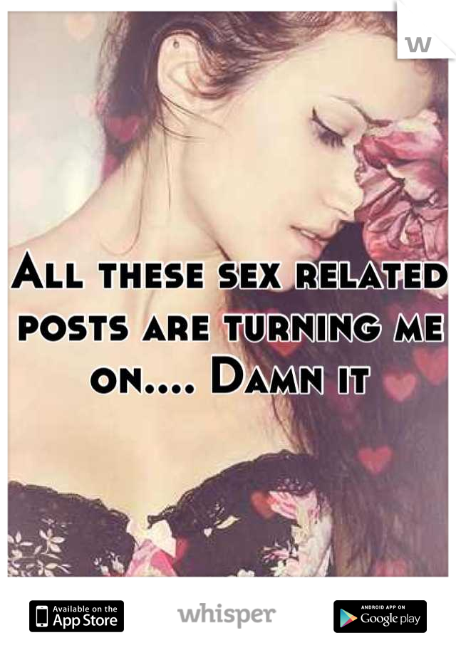 All these sex related posts are turning me on.... Damn it