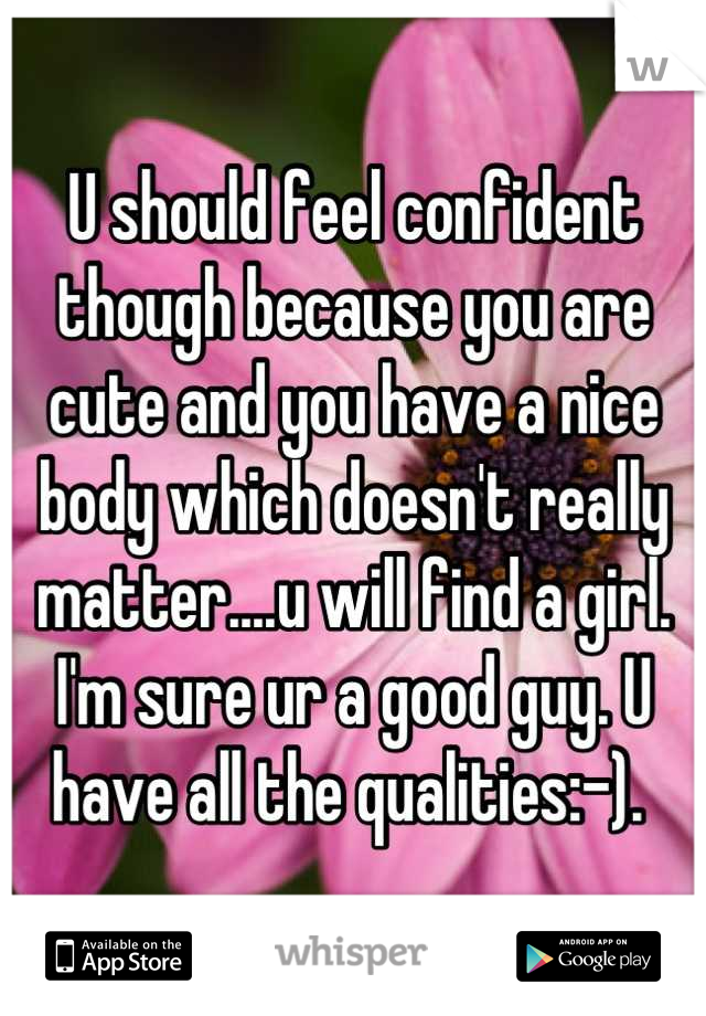 U should feel confident though because you are cute and you have a nice body which doesn't really matter....u will find a girl. I'm sure ur a good guy. U have all the qualities:-). 