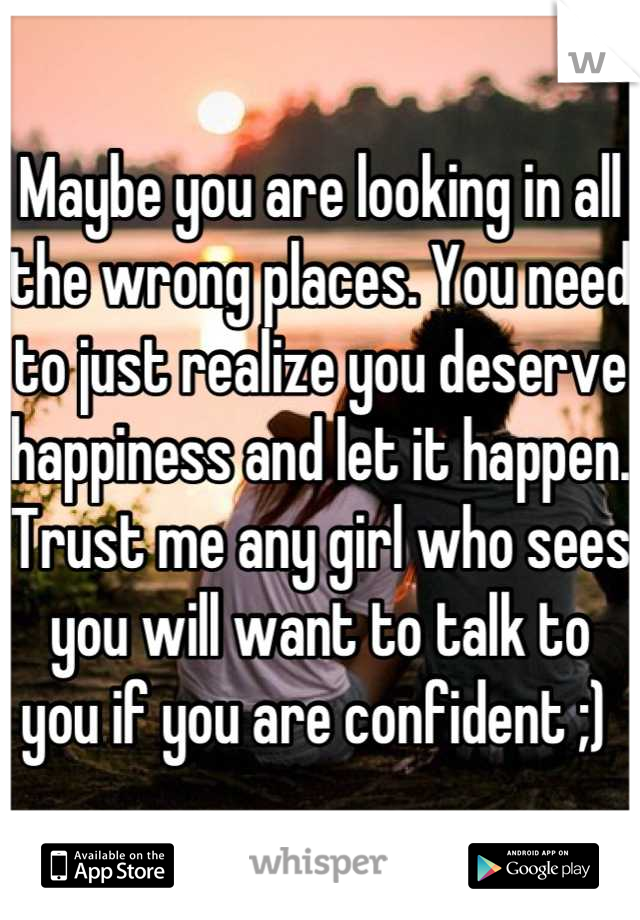 Maybe you are looking in all the wrong places. You need to just realize you deserve happiness and let it happen. Trust me any girl who sees you will want to talk to you if you are confident ;) 