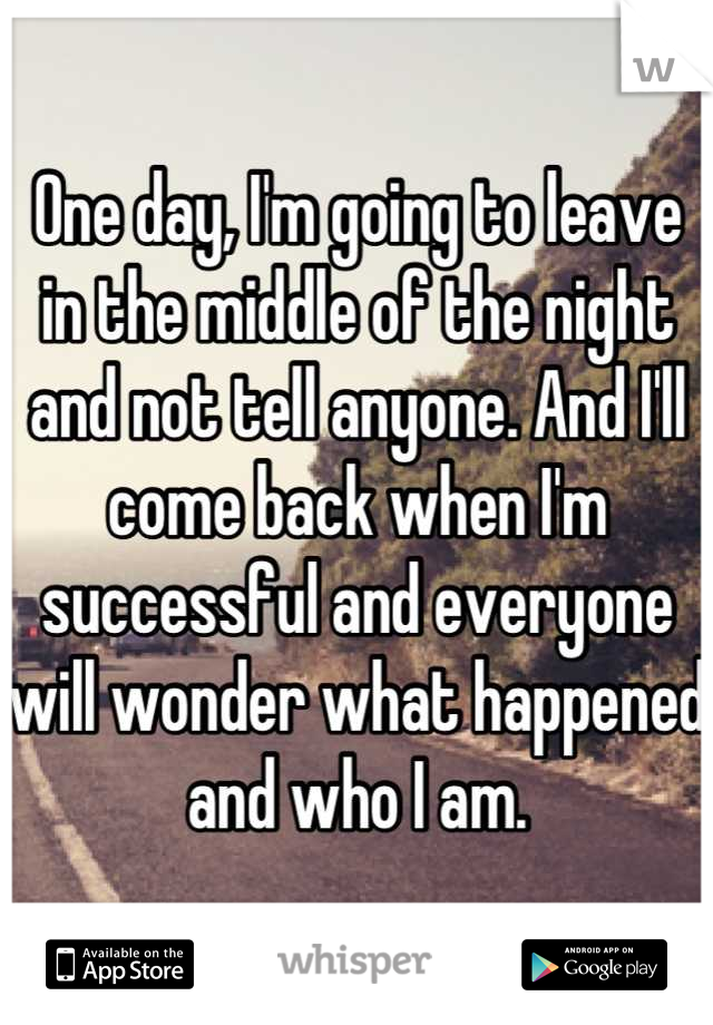 One day, I'm going to leave in the middle of the night and not tell anyone. And I'll come back when I'm successful and everyone will wonder what happened and who I am.
