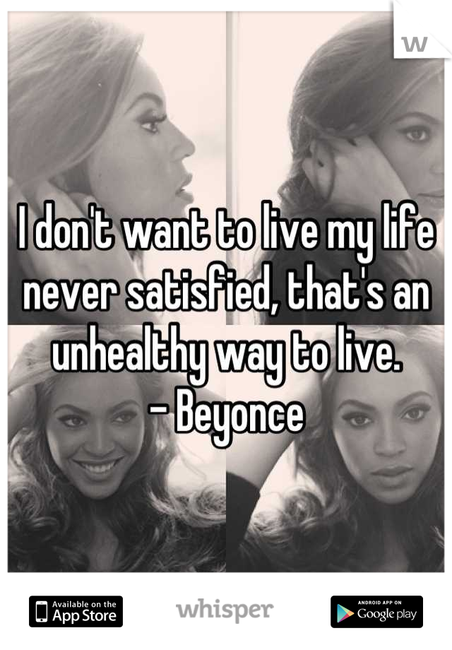I don't want to live my life never satisfied, that's an unhealthy way to live. 
- Beyonce