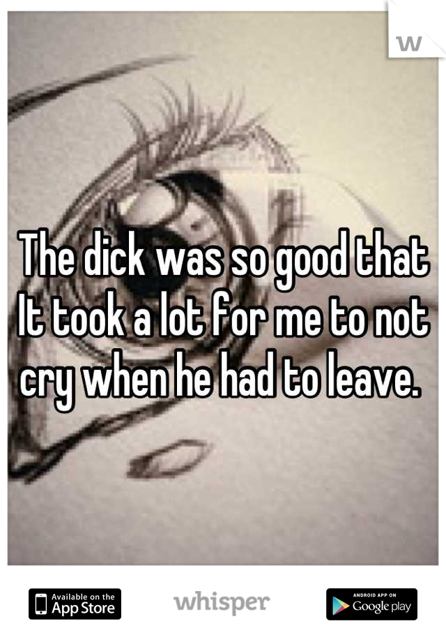 The dick was so good that It took a lot for me to not cry when he had to leave. 