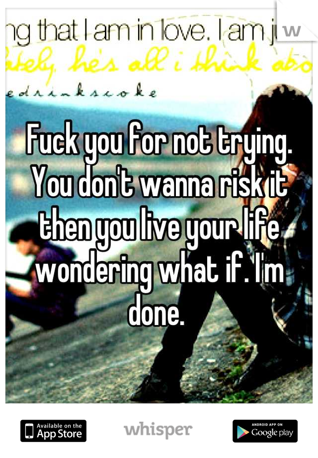 Fuck you for not trying. You don't wanna risk it then you live your life wondering what if. I'm done. 