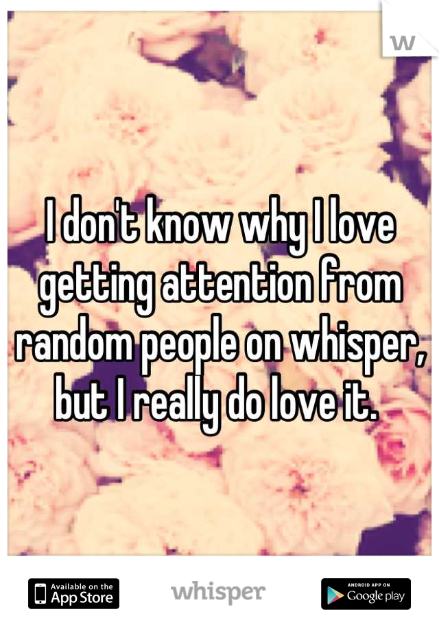 I don't know why I love getting attention from random people on whisper, but I really do love it. 