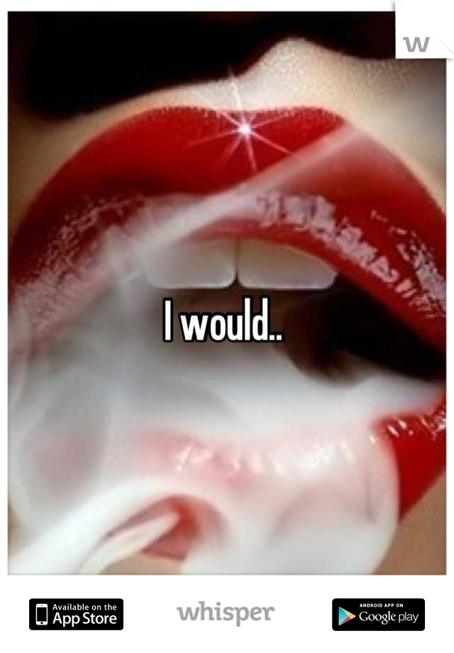 I would.. 