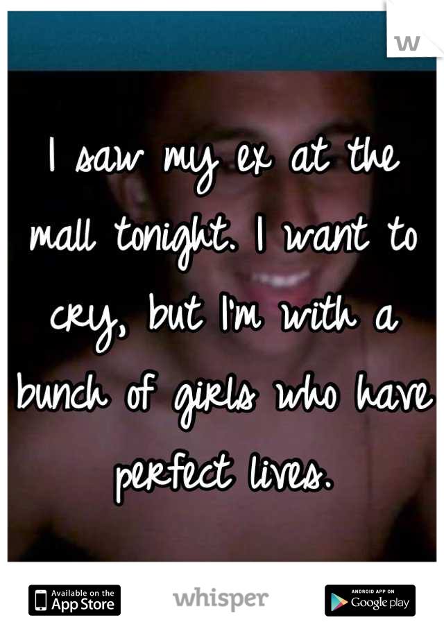 I saw my ex at the mall tonight. I want to cry, but I'm with a bunch of girls who have perfect lives.