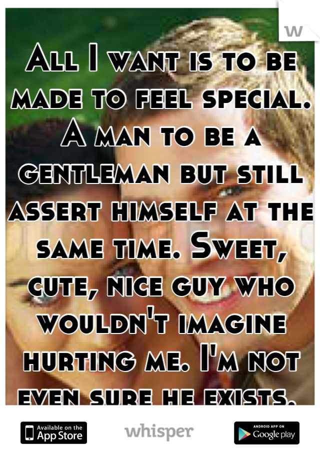 All I want is to be made to feel special. A man to be a gentleman but still assert himself at the same time. Sweet, cute, nice guy who wouldn't imagine hurting me. I'm not even sure he exists. 