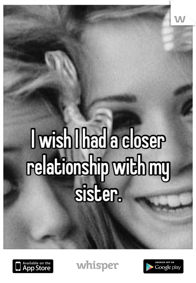 

I wish I had a closer relationship with my sister.