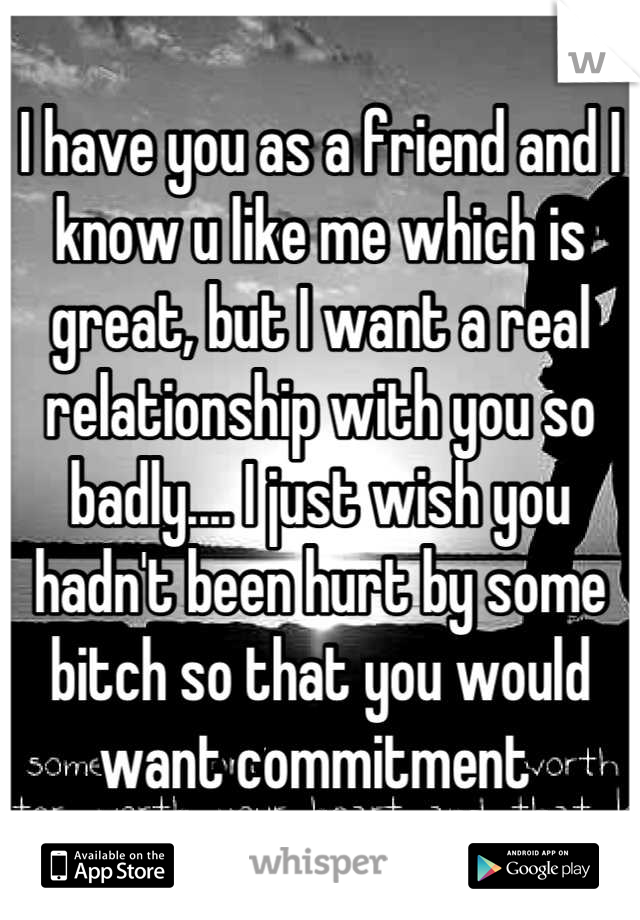I have you as a friend and I know u like me which is great, but I want a real relationship with you so badly.... I just wish you hadn't been hurt by some bitch so that you would want commitment 
