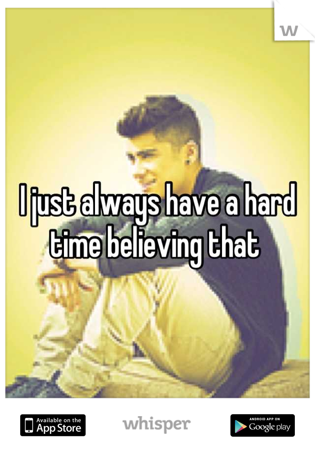 I just always have a hard time believing that 