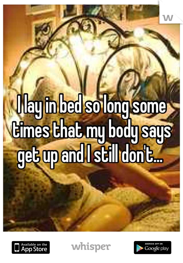 I lay in bed so long some times that my body says get up and I still don't... 
