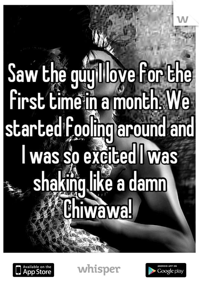 Saw the guy I love for the first time in a month. We started fooling around and I was so excited I was shaking like a damn Chiwawa! 